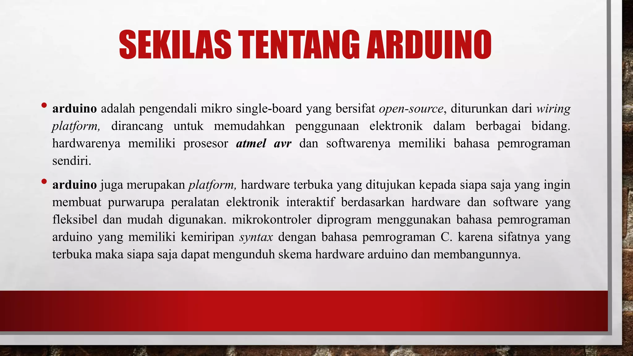 SEKILAS TENTANG ARDUINO
• arduino adalah pengendali mikro single-board yang bersifat open-source, diturunkan dari wiring
platform, dirancang untuk memudahkan penggunaan elektronik dalam berbagai bidang.
hardwarenya memiliki prosesor atmel avr dan softwarenya memiliki bahasa pemrograman
sendiri.
• arduino juga merupakan platform, hardware terbuka yang ditujukan kepada siapa saja yang ingin
membuat purwarupa peralatan elektronik interaktif berdasarkan hardware dan software yang
fleksibel dan mudah digunakan. mikrokontroler diprogram menggunakan bahasa pemrograman
arduino yang memiliki kemiripan syntax dengan bahasa pemrograman C. karena sifatnya yang
terbuka maka siapa saja dapat mengunduh skema hardware arduino dan membangunnya.
 