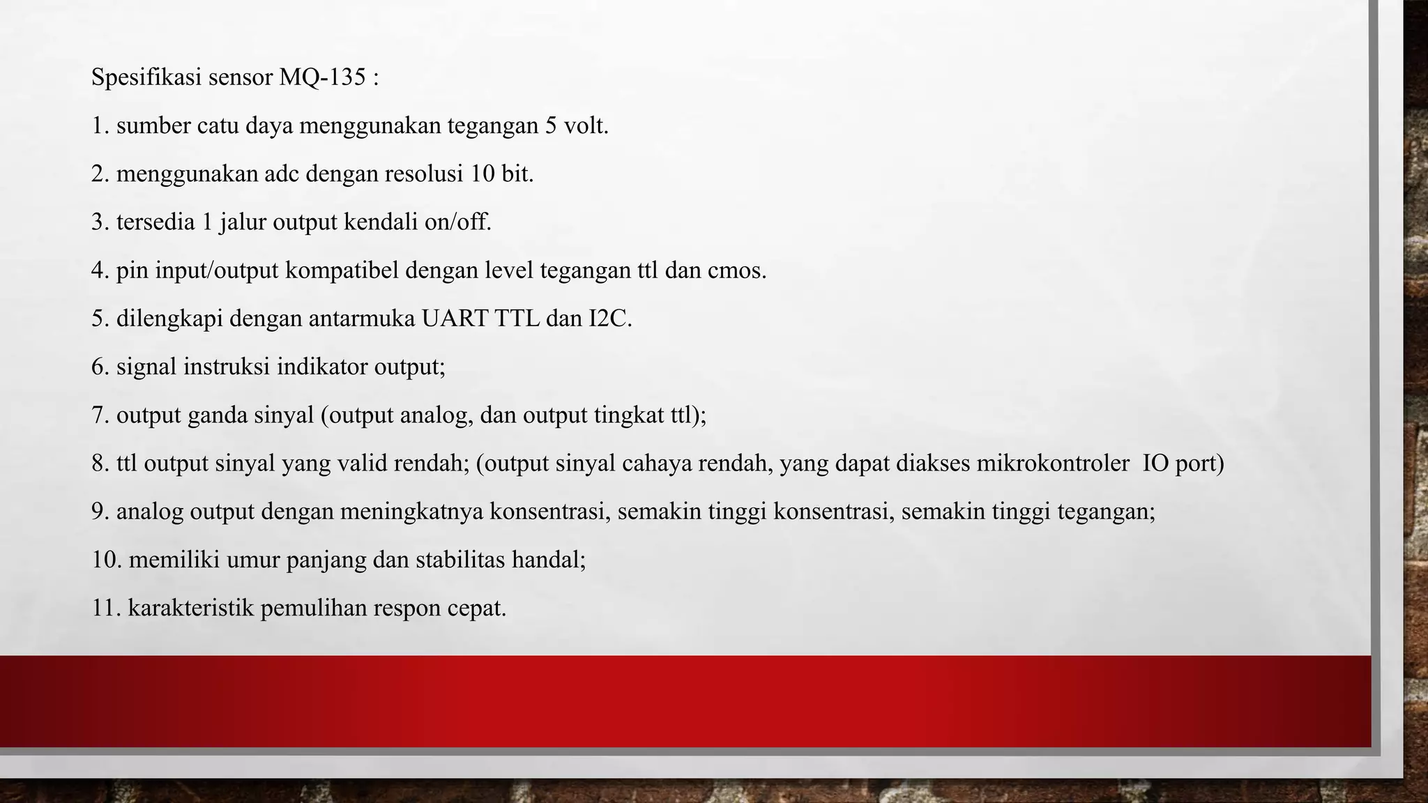 Spesifikasi sensor MQ-135 :
1. sumber catu daya menggunakan tegangan 5 volt.
2. menggunakan adc dengan resolusi 10 bit.
3. tersedia 1 jalur output kendali on/off.
4. pin input/output kompatibel dengan level tegangan ttl dan cmos.
5. dilengkapi dengan antarmuka UART TTL dan I2C.
6. signal instruksi indikator output;
7. output ganda sinyal (output analog, dan output tingkat ttl);
8. ttl output sinyal yang valid rendah; (output sinyal cahaya rendah, yang dapat diakses mikrokontroler IO port)
9. analog output dengan meningkatnya konsentrasi, semakin tinggi konsentrasi, semakin tinggi tegangan;
10. memiliki umur panjang dan stabilitas handal;
11. karakteristik pemulihan respon cepat.
 
