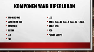 KOMPONEN YANG DIPERLUKAN
•ARDUINO UNO
•SENSOR MQ 135
•RESISTOR
•BUZZER
•LED
•FAN
•LCD
•KABEL MALE TO MALE & MALE TO FEMALE
•KABEL USB
•PCB
•POWER SUPPLY
 