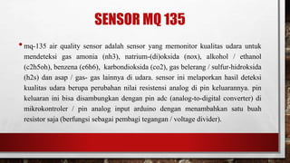 SENSOR MQ 135
•mq-135 air quality sensor adalah sensor yang memonitor kualitas udara untuk
mendeteksi gas amonia (nh3), natrium-(di)oksida (nox), alkohol / ethanol
(c2h5oh), benzena (c6h6), karbondioksida (co2), gas belerang / sulfur-hidroksida
(h2s) dan asap / gas- gas lainnya di udara. sensor ini melaporkan hasil deteksi
kualitas udara berupa perubahan nilai resistensi analog di pin keluarannya. pin
keluaran ini bisa disambungkan dengan pin adc (analog-to-digital converter) di
mikrokontroler / pin analog input arduino dengan menambahkan satu buah
resistor saja (berfungsi sebagai pembagi tegangan / voltage divider).
 