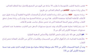 –
‫تقضي‬
‫يقارب‬ ‫ما‬ ‫بالمتوسط‬ ‫الحليب‬ ‫ماشية‬
14
‫الغذائي‬ ‫للنظام‬ ‫تبعا‬ ‫والاجترار‬ ‫المضغ‬ ‫في‬ ‫اليوم‬ ‫في‬ ‫ساعة‬
.
–
‫محتوى‬ ‫زيادة‬ ‫يمكن‬
peNDF
‫في‬
‫طريق‬ ‫عن‬ ‫الغذائي‬ ‫النظام‬
:
–
‫اوى‬‫ا‬‫محت‬ ‫اادة‬‫ا‬‫زي‬
NDF
،
‫ارم‬‫ا‬‫ف‬ ‫اول‬‫ا‬‫ط‬ ‫اادة‬‫ا‬‫زي‬ ‫أو‬ ‫اة‬‫ا‬‫العلفي‬ ‫اة‬‫ا‬‫الثانوي‬ ‫اات‬‫ا‬‫المنتج‬ ‫أو‬ ‫االئ‬‫ا‬‫الم‬ ‫اف‬‫ا‬‫العل‬ ‫اادة‬‫ا‬‫زي‬ ‫اك‬‫ا‬‫ذل‬ ‫اي‬‫ا‬‫ف‬ ‫اا‬‫ا‬‫بم‬
‫الألياف‬ ‫منخفضة‬ ‫الغذائية‬ ‫للأنظمة‬ ‫الأعلاف‬
.
‫تاد‬ ‫معادل‬ ‫زياادة‬ ‫إلاى‬ ‫ياؤدي‬ ‫مماا‬ ‫المضاغ‬ ‫نشااط‬ ‫من‬ ‫يزيد‬ ‫هذا‬
‫فق‬
‫الأعلاف‬ ‫هضم‬ ‫مناسب‬ ‫بشكل‬ ‫تحمي‬ ‫قد‬ ‫التي‬ ‫المنظمة‬ ‫السعة‬ ‫توفير‬ ‫وبالتالي‬ ،‫اللعاب‬
.
–
‫ااض‬‫ا‬‫انخف‬ ‫اد‬‫ا‬‫عن‬ ‫اة‬‫ا‬‫منخفض‬ ‫اب‬‫ا‬‫الحلي‬ ‫اي‬‫ا‬‫ف‬ ‫ادهن‬‫ا‬‫ال‬ ‫اتويات‬‫ا‬‫مس‬ ‫ابح‬‫ا‬‫تص‬ ‫اد‬‫ا‬‫وق‬ ‫ااف‬‫ا‬‫الألي‬ ‫ام‬‫ا‬‫هض‬ ‫اة‬‫ا‬‫عملي‬ ‫اة‬‫ا‬‫إعاق‬ ‫اتم‬‫ا‬‫ي‬ ‫اد‬‫ا‬‫ق‬
‫من‬ ‫أقل‬ ‫إلى‬ ‫الكرش‬ ‫حموضة‬ ‫مستويات‬
6
.
–
pH
‫الكرش‬
‫حامض‬ ‫إنتاج‬ ‫على‬ ‫دالة‬ ‫هو‬
‫اللاكتيك‬
‫الطيارة‬ ‫الدهنية‬ ‫والأحماض‬
.
–
‫إ‬ ‫از‬‫ا‬‫تحف‬ ‫اة‬‫ا‬‫الفعال‬ ‫ااف‬‫ا‬‫الألي‬ ‫ان‬‫ا‬‫م‬ ‫اأكبر‬‫ا‬‫ال‬ ‫اات‬‫ا‬‫والكمي‬ ‫ايمات‬‫ا‬‫الجس‬ ‫ان‬‫ا‬‫م‬ ‫اأكبر‬‫ا‬‫ال‬ ‫اأطوال‬‫ا‬‫ال‬ ‫ذات‬ ‫اة‬‫ا‬‫الغذائي‬ ‫اة‬‫ا‬‫فالأنظم‬
‫ااج‬‫ا‬‫نت‬
‫اللعاب‬
.
–
‫من‬ ‫الأكبر‬ ‫الجسيمات‬ ‫كمية‬ ‫أن‬ ‫وجد‬
19.0
‫نسا‬ ‫فياه‬ ‫تبقاى‬ ‫الاذي‬ ‫الوقات‬ ‫مقادار‬ ‫ماع‬ ‫سالبيا‬ ‫ارتباطا‬ ‫مرتبطة‬ ‫ملم‬
‫بة‬
‫من‬ ‫أقل‬ ‫الكرش‬ ‫حموضة‬
5.8
.
 