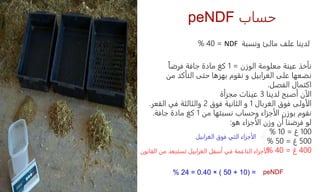 peNDF ‫حساب‬
‫ونسبة‬ ‫مالئ‬ ‫علف‬ ‫لدينا‬
NDF
=
40
%
‫الوزن‬ ‫معلومة‬ ‫عينة‬ ‫نأخذ‬
=
1
ً‫ا‬‫فرض‬ ‫جافة‬ ‫مادة‬ ‫كغ‬
‫من‬ ‫التأكد‬ ‫حتى‬ ‫بهزها‬ ‫نقوم‬ ‫و‬ ‫الغرابيل‬ ‫على‬ ‫نضعها‬
‫الفصل‬ ‫اكتمال‬
.
‫لدينا‬ ‫أصبح‬ ‫الآن‬
3
‫مجزأة‬ ‫عينات‬
‫الغربال‬ ‫فوق‬ ‫الأولى‬
1
‫فوق‬ ‫الثانية‬ ‫و‬
2
‫و‬
‫القعر‬ ‫في‬ ‫الثالثة‬
.
‫من‬ ‫نسبتها‬ ‫وحساب‬ ‫الأجزاء‬ ‫بوزن‬ ‫نقوم‬
1
‫جافة‬ ‫مادة‬ ‫كغ‬
.
‫هو‬ ‫الأجزاء‬ ‫وزن‬ ‫أن‬ ‫فرضنا‬ ‫لو‬
:
100
‫غ‬
=
10
%
500
‫غ‬
=
50
%
400
‫غ‬
=
40
%
‫الغرابيل‬ ‫فوق‬ ‫التي‬ ‫الأجزاء‬
‫القانون‬ ‫من‬ ‫تستبعد‬ ‫الغرابيل‬ ‫أسفل‬ ‫في‬ ‫الناعمة‬ ‫الأجزاء‬
( =
10
+
50
)
×
0.40
=
24
% peNDF
 