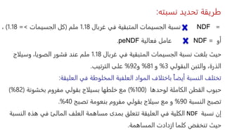 ‫نسبته‬ ‫تحديد‬ ‫طريقة‬
:
=
NDF
‫نسبة‬
‫غربال‬ ‫في‬ ‫المتبقية‬ ‫الجسيمات‬
1.18
‫ملم‬
(
‫الجسيمات‬ ‫كل‬
>
=
1.18
)
،
‫أو‬
=
NDF
‫عامل‬
‫فعالية‬
peNDF
.
‫غربال‬ ‫في‬ ‫المتبقية‬ ‫الجسيمات‬ ‫نسبة‬ ‫بلغت‬ ‫حيث‬
1.18
‫وسيلاج‬ ،‫الصويا‬ ‫قشور‬ ‫عند‬ ‫ملم‬
‫البقولي‬ ‫والتبن‬ ،‫الذرة‬
3
%
‫و‬
81
%
‫و‬
92
%
‫الترتيب‬ ‫على‬
.
‫العليقة‬ ‫في‬ ‫المخلوطة‬ ‫العلفية‬ ‫المواد‬ ‫باختلاف‬ ً‫ا‬‫أيض‬ ‫النسبة‬ ‫تختلف‬
:
‫الكاملة‬ ‫القطن‬ ‫حبوب‬
‫لوحدها‬
(
100
)%
‫مع‬
‫خلطها‬
‫بسيلاج‬
‫بخشونة‬ ‫مفروم‬ ‫بقولي‬
(
82
)%
‫النسبة‬ ‫تصبح‬
90
%
‫تصبح‬ ‫بنعومة‬ ‫مفروم‬ ‫بقولي‬ ‫سيلاج‬ ‫مع‬ ‫و‬
40
.%
‫نسبة‬ ‫إن‬
NDF
‫الن‬ ‫هذه‬ ‫في‬ ‫المالئ‬ ‫العلف‬ ‫مساهمة‬ ‫بمدى‬ ‫تتعلق‬ ‫العليقة‬ ‫في‬ ‫الكلية‬
‫سبة‬
‫المساهمة‬ ‫ازدادت‬ ‫كلما‬ ‫تنخفض‬ ‫حيث‬
.
 