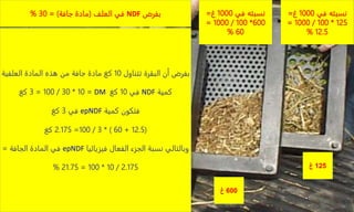 125
‫غ‬
600
‫غ‬
‫بفرض‬
NDF
‫العلف‬ ‫في‬
(
‫جافة‬ ‫مادة‬
= )
30
% ‫في‬ ‫نسبته‬
1000
‫غ‬
=
125
*
100
/
1000
=
12.5
%
‫في‬ ‫نسبته‬
1000
‫غ‬
=
600
*
100
/
1000
=
60
%
‫تتناول‬ ‫البقرة‬ ‫أن‬ ‫بفرض‬
10
‫العلفية‬ ‫المادة‬ ‫هذه‬ ‫من‬ ‫جافة‬ ‫مادة‬ ‫كغ‬
‫كمية‬
NDF
‫في‬
10
‫كغ‬
DM
=
10
*
30
/
100
=
3
‫كغ‬
‫كمية‬ ‫فتكون‬
epNDF
‫في‬
3
‫كغ‬
(
12.5
+
60
* )
3
/
100
=
2.175
‫كغ‬
‫فيزيائيا‬ ‫الفعال‬ ‫الجزء‬ ‫نسبة‬ ‫وبالتالي‬
epNDF
‫الجافة‬ ‫المادة‬ ‫في‬
=
2.175
/
10
*
100
=
21.75
%
 