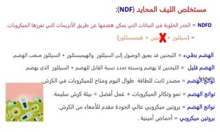 ‫المحايد‬ ‫الليف‬ ‫مستخلص‬
(
NDF
:)
NDFD
=
‫الم‬ ‫تفرزها‬ ‫التي‬ ‫الأنزيمات‬ ‫طريق‬ ‫عن‬ ‫هضمها‬ ‫يمكن‬ ‫التي‬ ‫النباتات‬ ‫في‬ ‫الخلوية‬ ‫الجدر‬
‫يكروبات‬
.
( =
‫سيللوز‬
+
‫ليجنين‬
+
‫هيميسللوز‬
)
‫بطيء‬ ‫الهضم‬
=
‫الليجنين‬
‫السيللوز‬ ‫إلى‬ ‫الوصول‬ ‫يعيق‬ ‫قد‬
‫والهيميسللوز‬
+
‫ص‬ ‫السيللوز‬
‫الهضم‬ ‫عب‬
.
‫قليل‬ ‫الهضم‬
=
‫الليجنين‬
‫للهضم‬ ‫القابل‬ ‫نسبة‬ ‫تحدد‬ ‫ونسبته‬ ‫يهضم‬ ‫لا‬
+
‫ال‬ ‫السيللوز‬
‫يهضم‬ ‫ذي‬
‫بصعوبة‬
..
‫الهضم‬ ‫نواتج‬
=
‫الكرش‬ ‫في‬ ‫للميكروبات‬ ‫ومتاح‬ ‫اليوم‬ ‫طوال‬ ‫للطاقة‬ ‫ثابت‬ ‫مصدر‬
.
‫الهضم‬ ‫نواتج‬
=
‫الميكروبات‬ ‫وتكاثر‬ ‫نمو‬
+
‫أفضل‬ ‫عمل‬
=
‫سليمة‬ ‫كرش‬ ‫بيئة‬
.
‫الهضم‬ ‫نواتج‬
=
‫الكرش‬ ‫من‬ ‫للأمعاء‬ ‫مقدم‬ ‫الجودة‬ ‫عالي‬ ‫ميكروبي‬ ‫بروتين‬
.
‫ميكروبي‬ ‫بروتين‬
=
‫أمينية‬ ‫أحماض‬
.
 