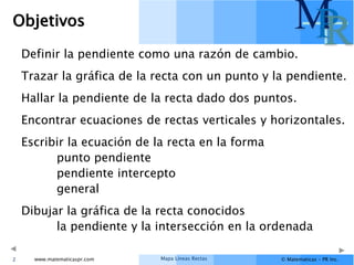 Mapa Líneas Rectas
www.matematicaspr.com © Matematicas – PR Inc.
M
P
R
Objetivos
Definir la pendiente como una razón de cambio.
Trazar la gráfica de la recta con un punto y la pendiente.
Hallar la pendiente de la recta dado dos puntos.
Encontrar ecuaciones de rectas verticales y horizontales.
Escribir la ecuación de la recta en la forma
punto pendiente
pendiente intercepto
general
Dibujar la gráfica de la recta conocidos
la pendiente y la intersección en la ordenada
2
 