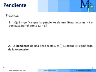 Mapa Líneas Rectas
www.matematicaspr.com © Matematicas – PR Inc.
M
P
R
Pendiente
7
Práctica:
1. ¿Qué significa que la pendiente de una línea recta es −3 y
que pasa por el punto (2, −1)?
2. La pendiente de una línea recta L es
4
5
. Explique el significado
de la expression.
 