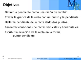 Mapa Líneas Rectas
www.matematicaspr.com © Matematicas – PR Inc.
M
P
R
Objetivos
Definir la pendiente como una razón de cambio.
Trazar la gráfica de la recta con un punto y la pendiente.
Hallar la pendiente de la recta dado dos puntos.
Encontrar ecuaciones de rectas verticales y horizontales.
Escribir la ecuación de la recta en la forma
punto pendiente
2
 