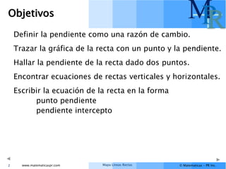 Mapa Líneas Rectas
www.matematicaspr.com © Matematicas – PR Inc.
M
P
R
Objetivos
Definir la pendiente como una razón de cambio.
Trazar la gráfica de la recta con un punto y la pendiente.
Hallar la pendiente de la recta dado dos puntos.
Encontrar ecuaciones de rectas verticales y horizontales.
Escribir la ecuación de la recta en la forma
punto pendiente
pendiente intercepto
2
 