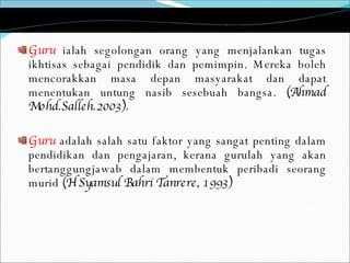 Guru   ialah segolongan orang yang menjalankan tugas ikhtisas sebagai pendidik dan pemimpin. Mereka boleh mencorakkan masa depan masyarakat dan dapat menentukan untung nasib sesebuah bangsa.  (Ahmad Mohd.Salleh.2003). Guru  adalah salah satu faktor yang sangat penting dalam pendidikan dan pengajaran, kerana gurulah yang akan bertanggungjawab dalam membentuk peribadi seorang murid  (H Syamsul Bahri Tanrere, 1993)  