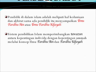 PENDIDIK DALAM ISLAM Pendidik di dalam islam adalah meliputi hal keduniaan dan akhirat sama ada pendidik itu menyampaikan  Ilmu Fardhu Ain   atau  Ilmu Fardhu Kifayah Sistem pendidikan Islam memperimbangkan  tawazun  antara kepentingan individu dengan kepentingan ummah melalui konsep Ilmu  Fardhu Ain  dan  Fardhu Kifayah 