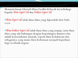 Menurut Imam Ghazali illmu Fardhu Kifayah itu terbahagi kepada  ilmu Syari’ah  dan  bukan Syari`ah  Ilmu Syari`ah  ialah ilmu-ilmu yang diperolehi dari Nabi s.a.w. Ilmu bukan Syari`ah  ialah ilmu-ilmu yang terpuji, iaitu ilmu-ilmu yang ada hubungan dengan kepentingan duniawi dan untuk kemaslahatan ummah, seperti ilmu kedoktoran dan sebagainya yang mana ilmu berkenaan menjadi keperluan bagi sesebuah negara.  