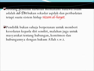 Seorang pendidik haruslah memahami bahawa Islam adalah  ad-Din  bukan sekadar aqidah dan peribadatan tetapi suatu sistem hidup  nizam al-hayat.   Pendidik bukan sahaja berperanan untuk memberi kesedaran kepada diri sendiri, malahan juga untuk masyarakat tentang hubungan, komitmen dan hubungannya dengan hukum Allah s.w.t.  