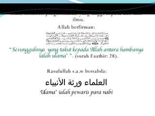Islam memberi penghormatan yang tinggi kepada ahli-ahli ilmu. Allah berfirman:  “ Sesungguhnya  yang takut kepada Allah antara hambanya ialah ulama’ ”.  (surah Faathir: 28). Rasulullah s.a.w bersabda: العلماء ورثة الأنبياء Ulama’ ialah pewaris para nabi 