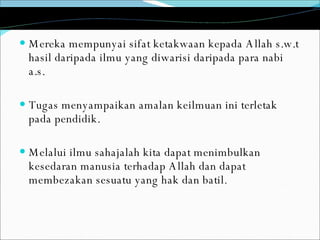 Mereka mempunyai sifat ketakwaan kepada Allah s.w.t hasil daripada ilmu yang diwarisi daripada para nabi a.s.  Tugas menyampaikan amalan keilmuan ini terletak pada pendidik.  Melalui ilmu sahajalah kita dapat menimbulkan kesedaran manusia terhadap Allah dan dapat membezakan sesuatu yang hak dan batil . 