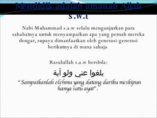 Mendidik adalah amanah Allah s.w.t Nabi Muhammad s.a.w selalu menganjurkan para sahabatnya untuk menyampaikan apa yang pernah mereka dengar, supaya dimanfaatkan oleh generasi-generasi berikutnya di mana sahaja  Rasulullah s.a.w bersbda: بلغوا عني ولو أية “ Sampaikanlah olehmu yang datang dariku meskipun hanya satu ayat”.  