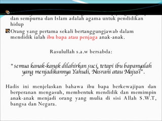 Dinulhayah  Islam adalah sebagai cara hidup yang lengkap dan sempurna dan Islam adalah agama untuk pendidikan hidup Orang yang pertama sekali bertanggungjawab dalam mendidik ialah  ibu bapa atau penjaga  anak-anak.  Rasulullah s.a.w bersabda: “ semua kanak-kanak dilahirkan suci, tetapi ibu bapanyalah yang menjadikannya Yahudi, Nasrani atau Majusi”. Hadis ini menjelaskan bahawa ibu bapa berkewajipan dan berperanan mengasuh, membentuk mendidik dan memimpin anak-anak menjadi orang yang mulia di sisi Allah S.W.T, bangsa dan Negara.  