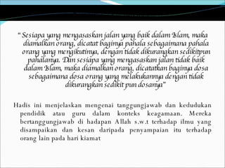 Rasulullah s.a.w bersabda: “ Sesiapa yang mengasaskan jalan yang baik dalam Islam, maka diamalkan orang, dicatat baginya pahala sebagaimana pahala orang yang mengikutinya, dengan tidak dikurangkan sedikitpun pahalanya. Dan sesiapa yang mengasaskan jalan tidak baik dalam Islam, maka diamalkan orang, dicatatkan baginya dosa sebagaimana dosa orang yang melakukannya dengan tidak dikurangkan sedikit pun dosanya” Hadis ini menjelaskan mengenai tanggungjawab dan kedudukan pendidik atau guru dalam konteks keagamaan. Mereka bertanggungjawab di hadapan Allah s.w.t terhadap ilmu yang disampaikan dan kesan daripada penyampaian itu terhadap orang lain pada hari kiamat 