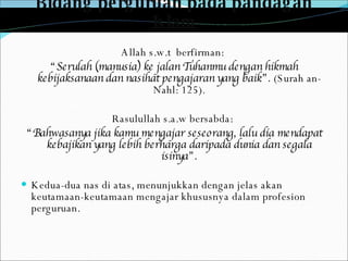 Bidang perguruan pada pandagan Islam Allah s.w.t  berfirman:   “ Serulah (manusia) ke jalan Tuhanmu dengan hikmah kebijaksanaan dan nasihat pengajaran yang baik”.  (Surah an-Nahl: 125). Rasulullah s.a.w bersabda:  “ Bahwasanya jika kamu mengajar seseorang, lalu dia mendapat kebajikan yang lebih berharga daripada dunia dan segala isinya”. Kedua-dua nas di atas, menunjukkan dengan jelas akan keutamaan-keutamaan mengajar khususnya dalam profesion perguruan. 
