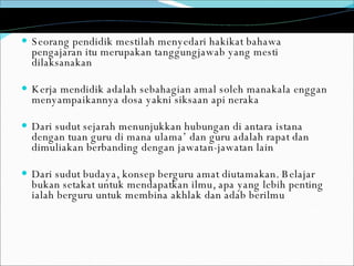 Seorang pendidik mestilah menyedari hakikat bahawa pengajaran itu merupakan tanggungjawab yang mesti dilaksanakan Kerja mendidik adalah sebahagian amal soleh manakala enggan menyampaikannya dosa yakni siksaan api neraka Dari sudut sejarah menunjukkan hubungan di antara istana dengan tuan guru di mana ulama’ dan guru adalah rapat dan dimuliakan berbanding dengan jawatan-jawatan lain Dari sudut budaya, konsep berguru amat diutamakan. Belajar bukan setakat untuk mendapatkan ilmu, apa yang lebih penting ialah berguru untuk membina akhlak dan adab berilmu 