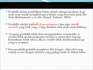 Sifat-sifat pendidik menurut Islam Pendidik dalam pendidikan Islam adalah sebagai mediator bagi anak-anak untuk mengikuti gaya Islami yang tercermin pada diri Nabi Muhammad s.a.w (Dr. Gamal  Zakaria, 2002) Pendidik adalah  qudwah  (kepemimpinan ) dan juga  uswah  (model)  yang baik yang sering ditonton oleh anak-anak didiknya Seorang pendidik tidak akan menganjurkan sesuatu jika ia sendiri tidak melaksanakannya kerana ia menyedari tentang kemurkaan Allah (dosa) jika ia sendiri tidak melaksanakan apa yang ia ucapkan. Para pendidik perlulah menghiasi diri dengan  sifat-sifat yang terpuji sesuai dengan sifatnya yang paling mulia di dalam Islam 