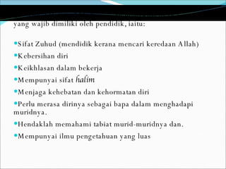 Dr. Abdul Halim al Muhammady menyenaraikan lapan sifat yang wajib dimiliki oleh pendidik, iaitu: Sifat Zuhud (mendidik kerana mencari keredaan Allah) Kebersihan diri Keikhlasan dalam bekerja Mempunyai sifat  halim Menjaga kehebatan dan kehormatan diri Perlu merasa dirinya sebagai bapa dalam menghadapi muridnya. Hendaklah memahami tabiat murid-muridnya dan. Mempunyai ilmu pengetahuan yang luas 