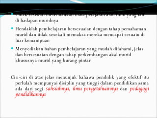 Tidak sesekali merendahkan mata pelajaran atau ilmu yang lain di hadapan muridnya Hendaklah pembelajaran bersesuaian dengan tahap pemahaman murid dan tidak sesekali memaksa mereka mencapai sesuatu di luar kemampuan Menyediakan bahan pembelajaran yang mudah difahami, jelas dan bersesuaian dengan tahap perkembangan akal murid khususnya murid yang kurang pintar Ciri-ciri di atas jelas menunjuk bahawa pendidik yang efektif itu perlulah mempunyai disiplin yang tinggi dalam pendidikan sama ada dari segi  sahsiahnya,   ilmu pengetahuannya  dan  pedagogi pendidikannya 