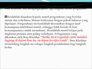 Ibnu Khaldun  ada mengungkapkan  tiga langkah metod pengajaran: Hendaklah diajarkan kepada murid pengetahuan yang bersifat umum dan sederhana, khusus berkenaan dengan pokok bahasan yang dipelajari. Pengetahuan ini hendaklah disesuaikan dengan taraf kemampuan intelektual murid, sehingga tidak berada di luar kemampuannya untuk memahami. Hendaklah murid belajar pada tingkatan pertama atau paling sederhana. Sebagaimana yang dikatakan oleh Ibnu Khaldun  “Ketika itu tercapailah suatu malakah baginya di dalam ilmu itu, meskipun bersifat lemah”.  Ibnu Khaldun memandang langkah ini sebagai langkah pendahuluan bagi langkah kedua 