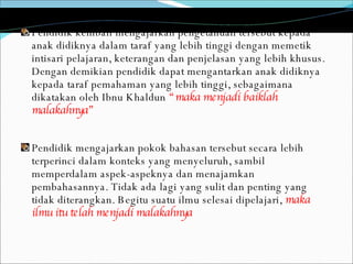 Pendidik kembali mengajarkan pengetahuan tersebut kepada anak didiknya dalam taraf yang lebih tinggi dengan memetik intisari pelajaran, keterangan dan penjelasan yang lebih khusus. Dengan demikian pendidik dapat mengantarkan anak didiknya kepada taraf pemahaman yang lebih tinggi, sebagaimana dikatakan oleh Ibnu Khaldun  “maka menjadi baiklah malakahnya” Pendidik mengajarkan pokok bahasan tersebut secara lebih terperinci dalam konteks yang menyeluruh, sambil memperdalam aspek-aspeknya dan menajamkan pembahasannya. Tidak ada lagi yang sulit dan penting yang tidak diterangkan. Begitu suatu ilmu selesai dipelajari,  maka ilmu itu telah menjadi malakahnya 