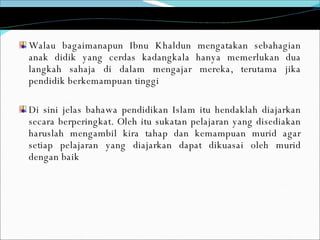 Walau bagaimanapun Ibnu Khaldun mengatakan sebahagian anak didik yang cerdas kadangkala hanya memerlukan dua langkah sahaja di dalam mengajar mereka, terutama jika pendidik berkemampuan tinggi Di sini jelas bahawa pendidikan Islam itu hendaklah diajarkan secara berperingkat. Oleh itu sukatan pelajaran yang disediakan haruslah mengambil kira tahap dan kemampuan murid agar setiap pelajaran yang diajarkan dapat dikuasai oleh murid dengan baik 