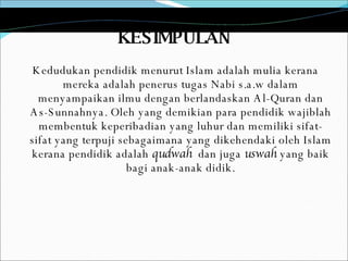 KESIMPULAN Kedudukan pendidik menurut Islam adalah mulia kerana mereka adalah penerus tugas Nabi s.a.w dalam menyampaikan ilmu dengan berlandaskan Al-Quran dan As-Sunnahnya. Oleh yang demikian para pendidik wajiblah membentuk keperibadian yang luhur dan memiliki sifat-sifat yang terpuji sebagaimana yang dikehendaki oleh Islam kerana pendidik adalah  qudwah   dan juga  uswah  yang baik bagi anak-anak didik. 