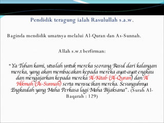 Pendidik teragung ialah Rasulullah s.a.w. Baginda mendidik umatnya melalui Al-Quran dan As-Sunnah.  Allah s.w.t berfirman: “ Ya Tuhan kami, utuslah untuk mereka seorang Rasul dari kalangan mereka, yang akan membacakan kepada mereka ayat-ayat engkau dan mengajarkan kepada mereka  Al-Kitab (Al-Quran ) dan  Al Hikmah (As-Sunnah)  serta mensucikan mereka. Sesunguhnya Engkaulah yang Maha Perkasa lagi Maha Bijaksana”.  (Surah Al-Baqarah : 129) 