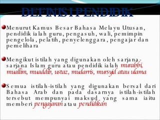 DEFINISI PENDIDIK  Menurut Kamus Besar Bahasa Melayu Utusan, pendidik ialah guru, pengasuh, wali, pemimpin pengelola, pelatih, penyelenggara, pengajar dan pemelihara Mengikut istilah yang digunakan oleh sarjana-sarjana Islam guru atau pendidik ialah  murabbi, muallim, muaddib, ustaz, mudarris, mursyid atau ulama   Semua istilah-istilah yang digunakan bersal dari Bahasa Arab dan pada dasarnya istilah-istilah tersebut mempunyai maksud yang sama iaitu memberi  pengajaran  atau  pendidikan 