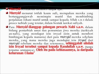 Mursyid  bermaksud memberi tunjuk ajar.  Mursyid   menurut istilah kaum sufi, merupakan mereka yang bertanggungjawab memimpin murid dan membimbing perjalanan rohani murid untuk sampai kepada Allah s.w.t dalam proses tarbiah yang teratur, dalam bentuk tarekat sufiyah.  Para  Mursyid  dianggap golongan pewaris Nabi s.a.w.  dalam bidang pentarbiah umat dan pemurnian jiwa mereka (tazkiyah an-nafs), yang mendapat izin irsyad (izin untuk memberi bimbingan kepada manusia) dari para  mursyid  mereka sebelum mereka, yang mana mereka juga mendapat izin  irsyad  dari  mursyid  sebelum mereka dan seterusnya,  sehinggalah silsilah izin irsyad tersebut sampai kepada Rasulullah s.a.w.  (tanpa terputus urutannya).  Oleh itu pada kebiasaannya, ia daripada keturunan  Ulama’ 