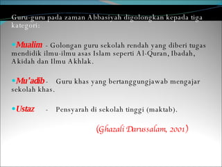 Guru-guru pada zaman Abbasiyah digolongkan kepada tiga kategori: Mualim   - Golongan guru sekolah rendah yang diberi tugas mendidik ilmu-ilmu asas Islam seperti Al-Quran, Ibadah, Akidah dan Ilmu Akhlak. Mu’adib  - Guru khas yang bertanggungjawab mengajar sekolah khas.  Ustaz  - Pensyarah di sekolah tinggi (maktab).  (Ghazali Darussalam, 2001) 