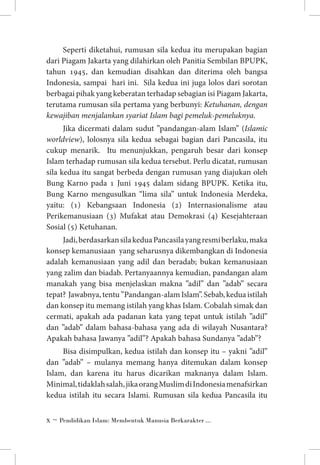 Seperti diketahui, rumusan sila kedua itu merupakan bagian
dari Piagam Jakarta yang dilahirkan oleh Panitia Sembilan BPUPK,
tahun 1945, dan kemudian disahkan dan diterima oleh bangsa
Indonesia, sampai hari ini. Sila kedua ini juga lolos dari sorotan
berbagai pihak yang keberatan terhadap sebagian isi Piagam Jakarta,
terutama rumusan sila pertama yang berbunyi: Ketuhanan, dengan
kewajiban menjalankan syariat Islam bagi pemeluk-pemeluknya.
Jika dicermati dalam sudut ”pandangan-alam Islam” (Islamic
worldview), lolosnya sila kedua sebagai bagian dari Pancasila, itu
cukup menarik. Itu menunjukkan, pengaruh besar dari konsep
Islam terhadap rumusan sila kedua tersebut. Perlu dicatat, rumusan
sila kedua itu sangat berbeda dengan rumusan yang diajukan oleh
Bung Karno pada 1 Juni 1945 dalam sidang BPUPK. Ketika itu,
Bung Karno mengusulkan “lima sila” untuk Indonesia Merdeka,
yaitu: (1) Kebangsaan Indonesia (2) Internasionalisme atau
Perikemanusiaan (3) Mufakat atau Demokrasi (4) Kesejahteraan
Sosial (5) Ketuhanan.
Jadi, berdasarkan sila kedua Pancasila yang resmi berlaku, maka
konsep kemanusiaan yang seharusnya dikembangkan di Indonesia
adalah kemanusiaan yang adil dan beradab; bukan kemanusiaan
yang zalim dan biadab. Pertanyaannya kemudian, pandangan alam
manakah yang bisa menjelaskan makna ”adil” dan ”adab” secara
tepat? Jawabnya, tentu ”Pandangan-alam Islam”. Sebab, kedua istilah
dan konsep itu memang istilah yang khas Islam. Cobalah simak dan
cermati, apakah ada padanan kata yang tepat untuk istilah ”adil”
dan ”adab” dalam bahasa-bahasa yang ada di wilayah Nusantara?
Apakah bahasa Jawanya ”adil”? Apakah bahasa Sundanya ”adab”?
Bisa disimpulkan, kedua istilah dan konsep itu – yakni ”adil”
dan ”adab” – mulanya memang hanya ditemukan dalam konsep
Islam, dan karena itu harus dicarikan maknanya dalam Islam.
Minimal, tidaklah salah, jika orang Muslim di Indonesia menafsirkan
kedua istilah itu secara Islami. Rumusan sila kedua Pancasila itu
 ~ Pendidikan Islam: Membentuk Manusia Berkarakter ...

 