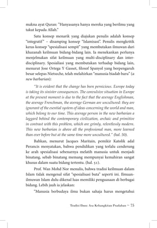 makna ayat Quran: ”Hanyasanya hanya mereka yang berilmu yang
takut kepada Allah.”
Satu konsep menarik yang diajukan penulis adalah konsep
“integratif ” – disamping konsep “Islamisasi”. Penulis mengkritik
keras konsep “spesialisasi sempit” yang membutakan ilmuwan dari
khazanah keilmuan bidang-bidang lain. Ia menekankan perlunya
menjelmakan sifat keilmuan yang multi-disciplinary dan interdisciplinary. Spesialiasi yang membutakan terhadap bidang lain,
menurut Jose Ortega Y Gasset, filosof Spanyol yang berpengaruh
besar selepas Nietszche, telah melahirkan “manusia biadab baru” (a
new barbarian):
“It is evident that the change has been pernicious. Europe today
is taking its sinister consequences. The convulsive situation in Europe
at the present moment is due to the fact that the average Englishman,
the average Frenchman, the average German are uncultured: they are
ignorant of the esential system of ideas concerning the world and man,
which belong to our time. This average person in the new barbarian a
laggard behind the contemporary civilization, archaic and primitive
in contrast with this problem, which are grimly, relentlessly modern.
This new barbarian is above all the professional man, more learned
than ever before but at the same time more uncultured.” (hal. 50).

Bahkan, menurut Jacques Maritain, pemikir Katolik adal
Perancis menyatakan, bahwa pendidikan yang terlalu cenderung
ke arah spesialisasi sebenarnya melatih manusia untuk menjadi
binatang, sebab binatang memang mempunyai kemahiran sangat
khusus dalam suatu bidang tertentu. (hal. 51).
Prof. Wan Mohd Nor menulis, bahwa tradisi keilmuan dalam
Islam tidak mengenal sifat “spesialisasi buta” seperti ini. Ilmuanilmuwan Islam dulu dikenal luas memiliki penguasaan di berbagai
bidang. Lebih jauh ia jelaskan:
“Manusia berbudaya ilmu bukan sahaja harus mengetahui
Tradisi Ilmu: Asa Kebangkitan Pradaban ~ 75

 