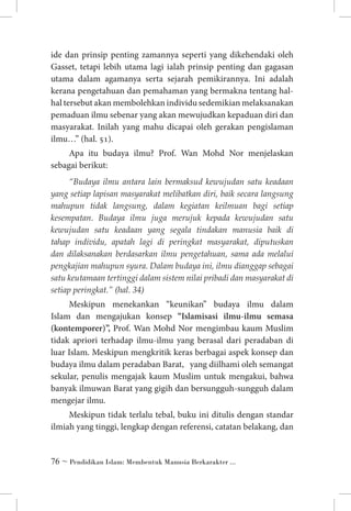 ide dan prinsip penting zamannya seperti yang dikehendaki oleh
Gasset, tetapi lebih utama lagi ialah prinsip penting dan gagasan
utama dalam agamanya serta sejarah pemikirannya. Ini adalah
kerana pengetahuan dan pemahaman yang bermakna tentang halhal tersebut akan membolehkan individu sedemikian melaksanakan
pemaduan ilmu sebenar yang akan mewujudkan kepaduan diri dan
masyarakat. Inilah yang mahu dicapai oleh gerakan pengislaman
ilmu…” (hal. 51).
Apa itu budaya ilmu? Prof. Wan Mohd Nor menjelaskan
sebagai berikut:
“Budaya ilmu antara lain bermaksud kewujudan satu keadaan
yang setiap lapisan masyarakat melibatkan diri, baik secara langsung
mahupun tidak langsung, dalam kegiatan keilmuan bagi setiap
kesempatan. Budaya ilmu juga merujuk kepada kewujudan satu
kewujudan satu keadaan yang segala tindakan manusia baik di
tahap individu, apatah lagi di peringkat masyarakat, diputuskan
dan dilaksanakan berdasarkan ilmu pengetahuan, sama ada melalui
pengkajian mahupun syura. Dalam budaya ini, ilmu dianggap sebagai
satu keutamaan tertinggi dalam sistem nilai pribadi dan masyarakat di
setiap peringkat.” (hal. 34)

Meskipun menekankan “keunikan” budaya ilmu dalam
Islam dan mengajukan konsep “Islamisasi ilmu-ilmu semasa
(kontemporer)”, Prof. Wan Mohd Nor mengimbau kaum Muslim
tidak apriori terhadap ilmu-ilmu yang berasal dari peradaban di
luar Islam. Meskipun mengkritik keras berbagai aspek konsep dan
budaya ilmu dalam peradaban Barat, yang diilhami oleh semangat
sekular, penulis mengajak kaum Muslim untuk mengakui, bahwa
banyak ilmuwan Barat yang gigih dan bersungguh-sungguh dalam
mengejar ilmu.
Meskipun tidak terlalu tebal, buku ini ditulis dengan standar
ilmiah yang tinggi, lengkap dengan referensi, catatan belakang, dan

 ~ Pendidikan Islam: Membentuk Manusia Berkarakter ...

 