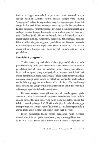 indeks, sehingga memudahkan pembaca untuk menjadikannya
sebagai rujukan. Akhirul kalam, sebagai bangsa yang sedang
“menggeliat” dalam keterpurukan yang berkepanjangan, buku ini
sangat baik untuk bahan renungan tentang sejarah dan perjalanan
bangsa Indonesia. Apakah budaya ilmu yang melandasi sejarah dan
arah perjalanan bangsa Indonesia, atau budaya yang berlawanan,
yaitu “budaya jahil”. Jika terlalu banyak dana dihamburkan untuk
membangun patung, monumen, pelesiran, dan berbagai fasilitas
hiburan, dibandingkan anggaran pendidikan, itu diantara pertanda
bahwa budaya ilmu masih jauh dari tradisi bangsa itu. Dan sejarah
menunjukkan, budaya jahil tidak pernah membangkitkan satu
peradaban.

Peradaban yang unik
Tradisi ilmu yang unik dalam Islam, juga melahirkan sebuah
peradaban yang unik, yaitu Peradaban Islam. Peradaban ini adalah
peradaban tauhid, yang menyatukan unsur dunia dan akhirat.
Islam bukan agama yang menganjurkan manusia untuk lari dari
dunia demi tujuan mendekat kepada Tuhan. Nabi memerintahkan
umatnya bekerja keras untuk menaklukkan dunia dan meletakkan
dunia dalam genggamannya, bukan dalam hatinya. Nabi melarang
keras sahabatnya yang berniat menjauhi wanita dan tidak menikah
selamanya, agar bisa fokus kepada ibadah.
Berbeda dengan jalan pikiran banyak tokoh agama pada
zaman itu, Nabi Muhammad saw justru mendeklarasikan: ”Nikah
adalah sunnahku, dan siapa yang benci pada sunnahku, maka dia
tidak termasuk golonganku.” Meskipun begitu, Rasulullah saw juga
memperingatkan dengan keras: ”Jika umatku sudah mengagungkan
dunia, maka akan dicabut kehebatan Islam dari mereka.”
Inilah peradaban Islam: bukan peradaban yang memuja
materi, tetapi bukan pula peradaban yang meninggalkan materi.
Pada titik inilah, tradisi ilmu dalam Islam berbeda dengan tradisi
Tradisi Ilmu: Asa Kebangkitan Pradaban ~ 77

 