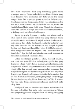 ilmu dalam masyarakat Barat yang membuang agama dalam
kehidupan mereka. Dalam tradisi keilmuan Islam, ilmuwan yang
zalim dan jahat harus dikeluarkan dari daftar ulama. Dia masuk
kategori fasik dan ucapannya pantas diragukan kebenarannya.
Ilmu harus menyatu dengan amal. Inilah yang ditunjukkan oleh
Abu Bakar, Umar, Utsman, Ali, (radhiyallahu ’anhum), Imam Abu
Hanifah, Imam Malik, Imam Syafii, Imam Ahmad, dan sebagainya.
Imam Abu Hanifah, misalnya, lebih memilih dicambuk setiap hari,
ketimbang menerima jabatan Qadhi negara.
Karena itu, tradisi ilmu dan peradaban yang dibangun oleh
Islam tidaklah sama dengan tradisi ilmu yang dibangun dalam
peradaban sekular. Menurut Prof. Naquib al-Attas, pendiri ISTAC,
justru konsep ilmu sekular Barat adalah sumber kerusakan terbesar
bagi umat manusia saat ini. Karena itu, saat menjadi Keynote
Speaker pada Konferensi Pendidikan Islam di Mekkah, 1977, AlAttas menggulirkan makalah berjudul ”The Dewesternization of
Knowledge.” Dan langkah awal diajukannya untuk membangun
peradaban Islam adalah “Islamisasi Ilmu.”
Untuk membangun peradaban Islam, menurut al-Attas,
mau tidak mau harus dilakukan melalui proses pendidikan, yang
disebutnya sebagai “ta’dib”. Tujuan utamanya, membentuk manusia
yang beradab, manusia yang mempunyai adab. Adab adalah disiplin
rohani, akli, dan jasmani yang memungkinkan seseorang dan
masyarakat mengenal dan meletakkan segala sesuatu pada tempatnya
dengan benar dan wajar, sehingga menimbulkan keharmonisan dan
keadilan dalam diri, masyarakat, dan lingkungannya. Hasil tertinggi
dari adab ialah mengenal Allah swt dan ‘meletakkan’-Nya di tempatNya yang wajar dengan melakukan ibadah dan amal shaleh pada
tahap ihsan.
Pendapat al-Attas ini menepis tujuan-tujuan materialistis dari
ilmu dan meletakkan ilmu pada posisi yang sebenarnya. Tujuan
ilmu yang tertinggi adalah mengenal Allah swt. Orang-orang yang
 ~ Pendidikan Islam: Membentuk Manusia Berkarakter ...

 