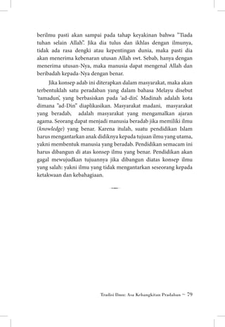 berilmu pasti akan sampai pada tahap keyakinan bahwa ”Tiada
tuhan selain Allah”. Jika dia tulus dan ikhlas dengan ilmunya,
tidak ada rasa dengki atau kepentingan dunia, maka pasti dia
akan menerima kebenaran utusan Allah swt. Sebab, hanya dengan
menerima utusan-Nya, maka manusia dapat mengenal Allah dan
beribadah kepada-Nya dengan benar.
Jika konsep adab ini diterapkan dalam masyarakat, maka akan
terbentuklah satu peradaban yang dalam bahasa Melayu disebut
‘tamadun’, yang berbasiskan pada ‘ad-din’. Madinah adalah kota
dimana ”ad-Din” diaplikasikan. Masyarakat madani, masyarakat
yang beradab, adalah masyarakat yang mengamalkan ajaran
agama. Seorang dapat menjadi manusia beradab jika memiliki ilmu
(knowledge) yang benar. Karena itulah, suatu pendidikan Islam
harus mengantarkan anak didiknya kepada tujuan ilmu yang utama,
yakni membentuk manusia yang beradab. Pendidikan semacam ini
harus dibangun di atas konsep ilmu yang benar. Pendidikan akan
gagal mewujudkan tujuannya jika dibangun diatas konsep ilmu
yang salah: yakni ilmu yang tidak mengantarkan seseorang kepada
ketakwaan dan kebahagiaan.

7

Tradisi Ilmu: Asa Kebangkitan Pradaban ~ 79

 