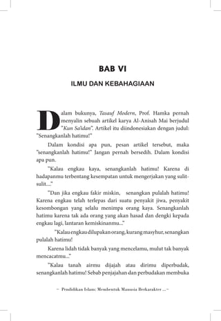 BAB VI
ILMU DAN KEBAHAGIAAN

D

alam bukunya, Tasauf Modern, Prof. Hamka pernah
menyalin sebuah artikel karya Al-Anisah Mai berjudul
”Kun Sa’idan”. Artikel itu diindonesiakan dengan judul:
”Senangkanlah hatimu!”
Dalam kondisi apa pun, pesan artikel tersebut, maka
”senangkanlah hatimu!” Jangan pernah bersedih. Dalam kondisi
apa pun.
”Kalau engkau kaya, senangkanlah hatimu! Karena di
hadapanmu terbentang kesempatan untuk mengerjakan yang sulitsulit....”
”Dan jika engkau fakir miskin, senangkan pulalah hatimu!
Karena engkau telah terlepas dari suatu penyakit jiwa, penyakit
kesombongan yang selalu menimpa orang kaya. Senangkanlah
hatimu karena tak ada orang yang akan hasad dan dengki kepada
engkau lagi, lantaran kemiskinanmu...”
	 ”Kalau engkau dilupakan orang, kurang masyhur, senangkan
pulalah hatimu!
Karena lidah tidak banyak yang mencelamu, mulut tak banyak
mencacatmu...”
”Kalau tanah airmu dijajah atau dirimu diperbudak,
senangkanlah hatimu! Sebab penjajahan dan perbudakan membuka
~ Pendidikan Islam: Membentuk Manusia Berkarakter ...~

 