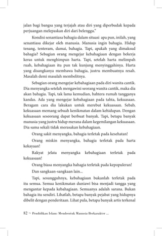 jalan bagi bangsa yang terjajah atau diri yang diperbudak kepada
perjuangan melepaskan diri dari belenggu.”
Kondisi senantiasa bahagia dalam situasi apa pun, inilah, yang
senantiasa dikejar oleh manusia. Manusia ingin bahagia. Hidup
tenang, tenteram, damai, bahagia. Tapi, apakah yang dimaksud
bahagia? Sebagian orang mengejar kebahagiaan dengan bekerja
keras untuk menghimpun harta. Tapi, setelah harta melimpah
ruah, kebahagiaan itu pun tak kunjung menyinggahinya. Harta
yang disangkanya membawa bahagia, justru membuatnya resah.
Masalah demi masalah membelitnya.
Sebagian orang mengejar kebahagiaan pada diri wanita cantik.
Dia menyangka setelah mengawini seorang wanita cantik, maka dia
akan bahagia. Tapi, tak lama kemudian, bahtera rumah tangganya
kandas. Ada yang mengejar kebahagiaan pada tahta, kekuasaan.
Beragam cara dia lakukan untuk merebut kekuasaan. Sebab,
kekuasaan memang sebuah kenikmatan dalam kehidupan. Dengan
kekuasaan seseorang dapat berbuat banyak. Tapi, betapa banyak
manusia yang justru hidup merana dalam kegemilangan kekuasaan.
Dia sama sekali tidak merasakan kebahagiaan.
Orang sakit menyangka, bahagia terletak pada kesehatan!
Orang miskin menyangka, bahagia terletak pada harta
kekayaan!
Rakyat
kekuasaan!

jelata

menyangka

kebahagiaan

terletak

pada

Orang biasa menyangka bahagia terletak pada kepopuleran!
Dan sangkaan-sangkaan lain...
Tapi, sesungguhnya, kebahagiaan bukanlah terletak pada
itu semua. Semua kenikmatan duniawi bisa menjadi tangga yang
mengantar kepada kebahagiaan. Semuanya adalah sarana. Bukan
bahagia itu sendiri. Lihatlah, betapa banyak pejabat yang hidupnya
dibelit dengan penderitaan. Lihat pula, betapa banyak artis terkenal
 ~ Pendidikan Islam: Membentuk Manusia Berkarakter ...

 