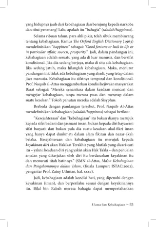 yang hidupnya jauh dari kebahagiaan dan berujung kepada narkoba
dan obat penenang! Lalu, apakah itu ”bahagia” (sa’adah/happiness).
Selama ribuan tahun, para ahli pikir, telah sibuk membincang
tentang kebahagiaan. Kamus The Oxford English Dictionary (1963)
mendefinisikan ”happiness” sebagai: ”Good fortune or luck in life or
in particular affair; success, prosperity.” Jadi, dalam pandangan ini,
kebahagiaan adalah sesuatu yang ada di luar manusia, dan bersifat
kondisional. Jika dia sedang berjaya, maka di situ ada kebahagiaan.
Jika sedang jatuh, maka hilanglah kebahagiaan. Maka, menurut
pandangan ini, tidak ada kebahagiaan yang abadi, yang tetap dalam
jiwa manusia. Kebahagiaan itu sifatnya temporal dan kondisional.
Prof. Naquib al-Attas menggambarkan kondisi kejiwaan masyarakat
Barat sebagai: “Mereka senantiasa dalam keadaan mencari dan
mengejar kebahagiaan, tanpa merasa puas dan menetap dalam
suatu keadaan.” Tokoh panutan mereka adalah Sisyphus.
Berbeda dengan pandangan tersebut, Prof. Naquib Al-Attas
mendefinisikan kebahagiaan (sa’adah/happiness) sebagai berikut:
”Kesejahteraan” dan ”kebahagiaan” itu bukan dianya merujuk
kepada sifat badani dan jasmani insan, bukan kepada diri hayawani
sifat basyari; dan bukan pula dia suatu keadaan akal-fikri insan
yang hanya dapat dinikmati dalam alam fikiran dan nazar-akali
belaka. Kesejahteraan dan kebahagiaan itu merujuk kepada
keyakinan diri akan Hakikat Terakhir yang Mutlak yang dicari-cari
itu – yakni: keadaan diri yang yakin akan Hak Ta’ala – dan penuaian
amalan yang dikerjakan oleh diri itu berdasarkan keyakinan itu
dan menuruti titah batinnya.” (SMN al-Attas, Ma’na Kebahagiaan
dan Pengalamannya dalam Islam, (Kuala Lumpur: ISTAC:2002),
pengantar Prof. Zainy Uthman, hal. xxxv).
Jadi, kebahagiaan adalah kondisi hati, yang dipenuhi dengan
keyakinan (iman), dan berperilaku sesuai dengan keyakinannya
itu. Bilal bin Rabah merasa bahagia dapat mempertahankan

Ulama dan Kebahagiaan ~ 83

 