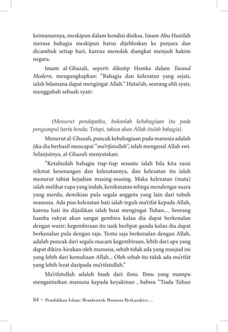keimanannya, meskipun dalam kondisi disiksa. Imam Abu Hanifah
merasa bahagia meskipun harus dijebloskan ke penjara dan
dicambuk setiap hari, karena menolak diangkat menjadi hakim
negara.
Imam al-Ghazali, seperti dikutip Hamka dalam Tasaud
Modern, mengungkapkan: ”Bahagia dan kelezatan yang sejati,
ialah bilamana dapat mengingat Allah.” Hutai’ah, seorang ahli syair,
menggubah sebuah syair:

	 (Menurut pendapatku, bukanlah kebahagiaan itu pada
pengumpul harta benda; Tetapi, takwa akan Allah itulah bahagia).

Menurut al-Ghazali, puncak kebahagiaan pada manusia adalah
jika dia berhasil mencapai ”ma’rifatullah”, telah mengenal Allah swt.
Selanjutnya, al-Ghazali menyatakan:
”Ketahuilah bahagia tiap-tiap sesuatu ialah bila kita rasai
nikmat kesenangan dan kelezatannya, dan kelezatan itu ialah
menurut tabiat kejadian masing-masing. Maka kelezatan (mata)
ialah melihat rupa yang indah, kenikmatan telinga mendengar suara
yang merdu, demikian pula segala anggota yang lain dari tubuh
manusia. Ada pun kelezatan hati ialah teguh ma’rifat kepada Allah,
karena hati itu dijadikan ialah buat mengingat Tuhan.... Seorang
hamba rakyat akan sangat gembira kalau dia dapat berkenalan
dengan wazir; kegembiraan itu naik berlipat-ganda kalau dia dapat
berkenalan pula dengan raja. Tentu saja berkenalan dengan Allah,
adalah puncak dari segala macam kegembiraan, lebih dari apa yang
dapat dikira-kirakan oleh manusia, sebab tidak ada yang maujud ini
yang lebih dari kemuliaan Allah... Oleh sebab itu tidak ada ma’rifat
yang lebih lezat daripada ma’rifatullah.”
Ma’rifatullah adalah buah dari ilmu. Ilmu yang mampu
mengantarkan manusia kepada keyakinan , bahwa ”Tiada Tuhan
 ~ Pendidikan Islam: Membentuk Manusia Berkarakter ...

 