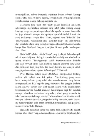 menunjukkan, bahwa Pancasila sejatinya bukan sebuah konsep
sekular atau konsep netral agama, sebagaimana sering dipaksakan
penafsirannya selama beberapa dekade ini.
Masuknya kata ”adil” dan ”adab” dalam rumusan Pancasila,
sebenarnya merupakan indikasi yang lebih jelas tentang cukup
kuatnya pengaruh pandangan-alam Islam pada rumusan Pancasila.
Itu juga ditandai dengan terdapatnya sejumlah istilah kunci lain
yang maknanya sangat khas Islam, seperti kata “hikmah” dan
“musyawarah”. Karena dua kata – adil dan adab -- ini jelas berasal
dari kosakata Islam, yang memiliki makna khusus (istilaahan), maka
hanya bisa dipahami dengan tepat jika dirunut pada pandanganalam Islam.
Kata ”adil” adalah istilah “khas” yang terdapat dalam banyak
sekali ayat al-Quran. Sebagai contoh dalam al-Quran disebutkan,
(yang artinya): “Sesungguhnya Allah memerintahkan berlaku
adil dan berbuat ihsan dan memberi kepada keluarga yang dekat
dan melarang dari yang keji, dan yang dibenci, dan aniaya. Allah
mengingatkan kalian, supaya kalian ingat.” (QS 16:90).
Prof. Hamka, dalam Tafsir Al-Azhar, menjelaskan tentang
makna adil dalam ayat ini, yaitu “menimbang yang sama
berat, menyalahkan yang salah dan membenarkan yang benar,
mengembalikan hak kepada yang empunya dan jangan berlaku
zalim, aniaya.” Lawan dari adil adalah zalim, yaitu memungkiri
kebenaran karena hendak mencari keuntungan bagi diri sendiri;
mempertahankan perbuatan yang salah, sebab yang bersalah itu
ialah kawan atau keluarga sendiri. “Maka selama keadilan itu masih
terdapat dalam masyarakat, pergaulan hidup manusia, maka selama
itu pula pergaulan akan aman sentosa, timbul amanat dan percayamempercayai,” tulis Hamka.
Jadi, adil bukanlah sama rata-sama rasa. Konsep adil adalah
konsep khas Islam yang oleh orang Islam, seharusnya dipahami dari

Pengantar Penulis ~ xi

 