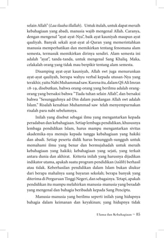 selain Allah” (Laa ilaaha illallah). Untuk itulah, untuk dapat meraih
kebahagiaan yang abadi, manusia wajib mengenal Allah. Caranya,
dengan mengenal ”ayat-ayat-Nya”, baik ayat kauniyah maupun ayat
qauliyah. Banyak sekali ayat-ayat al-Quran yang memerintahkan
manusia memperhatikan dan memikirkan tentang fenomana alam
semesta, termasuk memikirkan dirinya sendiri. Alam semesta ini
adalah ”ayat”, tanda-tanda, untuk mengenal Sang Khaliq. Maka,
celakalah orang yang tidak mau berpikir tentang alam semesta.
Disamping ayat-ayat kauniyah, Allah swt juga menurunkan
ayat-ayat qauliyah, berupa wahyu verbal kepada utusan-Nya yang
terakhir, yaitu Nabi Muhammad saw. Karena itu, dalam QS Ali Imran
18-19, disebutkan, bahwa orang-orang yang berilmu adalah orangorang yang bersaksi bahwa ”Tiada tuhan selain Allah”, dan bersaksi
bahwa ”Sesungguhnya ad-Din dalam pandangan Allah swt adalah
Islam.” Risalah kenabian Muhammad saw telah menyempurnakan
risalah para nabi sebelumnya.
Inilah yang disebut sebagai ilmu yang mengantarkan kepada
peradaban dan kebahagiaan. Setiap lembaga pendidikan, khususnya
lembaga pendidikan Islam, harus mampu mengantarkan sivitas
akademika-nya menuju kepada tangga kebahagiaan yang hakiki
dan abadi. Setiap peserta didik harus besungguh-sungguh untuk
memahami ilmu yang benar dan bermujahadah untuk meraih
kebahagiaan yang hakiki; kebahagiaan yang sejati, yang terkait
antara dunia dan akhirat. Kriteria inilah yang harusnya dijadikan
indikator utama, apakah suatu program pendidikan (ta’dib) berhasil
atau tidak. Keberhasilan pendidikan dalam Islam bukan diukur
dari berapa mahalnya uang bayaran sekolah; berapa banyak yang
diterima di Perguruan Tinggi Negeri, dan sebagainya. Tetapi, apakah
pendidikan itu mampu melahirkan manusia-manusia yang beradab
yang mengenal dan bahagia beribadah kepada Sang Pencipta.
Manusia-manusia yang berilmu seperti inilah yang hidupnya
bahagia dalam keimanan dan keyakinan; yang hidupnya tidak
Ulama dan Kebahagiaan ~ 85

 