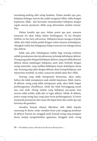 terombang-ambing oleh setiap keadaan. Dalam kondisi apa pun,
hidupnya bahagia, karena dia sudah mengenal Allah, ridha dengan
keputusan Allah, dan berusaha menyelaraskan hidupnya dengan
segala macam peraturan Allah yang diturunkan melalui utusanNya.
Dalam kondisi apa pun, dalam posisi apa pun, manusia
semacam ini akan hidup dalam kebahagiaan. Fa laa khaufun
’alaihim wa laa hum yahzanuun. Hidupnya hanya mengacu kepada
Allah, dan tidak terlalu peduli dengan reaksi manusia terhadapnya.
Alangkah indah dan bahagianya hidup semacam itu; bahagia dunia
dan akhirat.
Salah satu pilar kebahagiaan hakiki bagi seorang mukmin
adalah pemahaman dan keyakinannya terhadap kehidupan akhirat.
Orang yang yakin dengan kehidupan akhirat, yang memiliki dimensi
akhirat dalam pandangan hidupnya, pasti akan berbeda dengan
orang materialis, yang melihat kehidupan hanya kehidupan dunia
saja. Seorang yang yakin dengan akhirat, akan tenang hidupnya, saat
mjenerima musibah. Ia yakin, semua itu adalah ujian dari Allah.
Seorang yang tidak mempunyai keturunan, akan sadar,
bahwa dia tidak mempunyai anak adalah keputusan Allah. Justru,
di akhirat, orang yang tidak mempunyai anak, akan lebih ringan
perhitungannya (hisabhnya), sebab dia tidak bertanggung jawab
atas soal anak. Orang miskin yang hidupnya pas-pasan bisa
merasa tidak terlalu sedih jika ia ingat akhirat. Sebab, di akhirat,
justru orang-orang kaya yang akan berat perhitungannya. Ia harus
menjawab pertanyaan dari mana dia dapat harta dan untuk apa saja
hartanya dia gunakan.
Semakin banyak nikmat diberikan oleh Allah kepada
seseorang di dunia, maka semakin berat pula tanggung jawabnya
di akhirat. Karena itu, sungguh aneh, banyak orang yang mengejar
dunia sampai mengorbankan agamanya. Sungguh aneh, orang

 ~ Pendidikan Islam: Membentuk Manusia Berkarakter ...

 