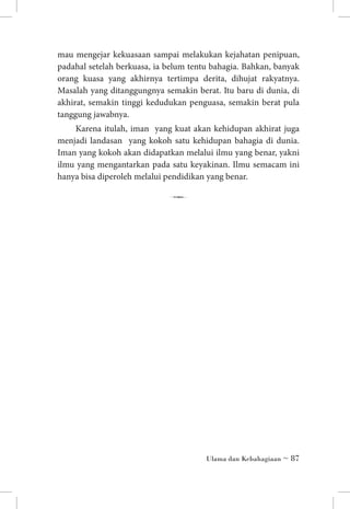 mau mengejar kekuasaan sampai melakukan kejahatan penipuan,
padahal setelah berkuasa, ia belum tentu bahagia. Bahkan, banyak
orang kuasa yang akhirnya tertimpa derita, dihujat rakyatnya.
Masalah yang ditanggungnya semakin berat. Itu baru di dunia, di
akhirat, semakin tinggi kedudukan penguasa, semakin berat pula
tanggung jawabnya.
Karena itulah, iman yang kuat akan kehidupan akhirat juga
menjadi landasan yang kokoh satu kehidupan bahagia di dunia.
Iman yang kokoh akan didapatkan melalui ilmu yang benar, yakni
ilmu yang mengantarkan pada satu keyakinan. Ilmu semacam ini
hanya bisa diperoleh melalui pendidikan yang benar.

7

Ulama dan Kebahagiaan ~ 87

 