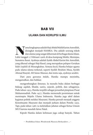 BAB VII
ULAMA DAN KORUPSI ILMU 

N

ama lengkapnya adalah Haji Abdul Malik Karim Amrullah,
disingkat menjadi HAMKA. Dia adalah seorang tokoh
dan ulama yang sangat dihormati di berbagai dunia Islam.
Lahir tanggal 17 Februari 1908, di desa kampung Molek, Meninjau,
Sumatera Barat. Ayahnya adalah Syekh Abdul Karim bin Amrullah,
yang dikenal sebagai Haji Rasul, yang merupakan pelopor Gerakan
Islah (tajdid) di Minangkabau. Semasa kecil, Hamka belajar agama
pada ulama-ulama terkenal, seperti Syeikh Ibrahim Musa, Syeikh
Ahmad Rasyid, AR Sutan Mansur, dan tentu saja, ayahnya sendiri.
Dari para gurunya itulah, Hamka mampu menimba,
mengamalkan, dan bahkan
mengembangkan ilmunya. Ia menulis buku dalam berbagai
bidang: aqidah, filsafat, sastra, sejarah, politik, dan sebagainya.
Pada tahun 1953, Hamka terpilih sebagai penasihat pimpinan Pusat
Muhammadiah. Pada 1977, Hamka memenuhi permintaan untuk
memimpin Majelis Ulama Indonesia. Hamka juga aktif dalam
kegiatan politik melalui Masyumi. Hamka pernah menjadi anggota
Konstituante Masyumi dan menjadi jurkam dalam Pemilu 1955.
Tapi, pada tahun 1981 ia meletakkan jabatan sebagai Ketua Umum
MUI karena masalah fatwa Natal.
Kiprah Hamka dalam kelimuan juga cukup banyak. Tahun

~ Pendidikan Islam: Membentuk Manusia Berkarakter ...~

 